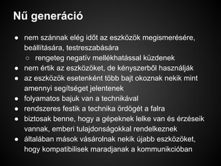 Nű generáció
● nem szánnak elég időt az eszközök megismerésére,
beállítására, testreszabására
○ rengeteg negatív mellékhatással küzdenek
● nem értik az eszközöket, de kényszerből használják
● az eszközök esetenként több bajt okoznak nekik mint
amennyi segítséget jelentenek
● folyamatos bajuk van a technikával
● rendszeres festik a technika ördögét a falra
● biztosak benne, hogy a gépeknek lelke van és érzéseik
vannak, emberi tulajdonságokkal rendelkeznek
● általában mások vásárolnak nekik újabb eszközöket,
hogy kompatibilisek maradjanak a kommunikcióban
 
