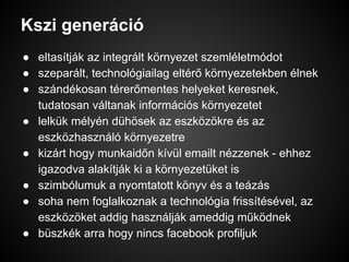 Kszi generáció
● eltasítják az integrált környezet szemléletmódot
● szeparált, technológiailag eltérő környezetekben élnek
● szándékosan térerőmentes helyeket keresnek,
tudatosan váltanak információs környezetet
● lelkük mélyén dühösek az eszközökre és az
eszközhasználó környezetre
● kizárt hogy munkaidőn kívül emailt nézzenek - ehhez
igazodva alakítják ki a környezetüket is
● szimbólumuk a nyomtatott könyv és a teázás
● soha nem foglalkoznak a technológia frissítésével, az
eszközöket addig használják ameddig működnek
● büszkék arra hogy nincs facebook profiljuk
 