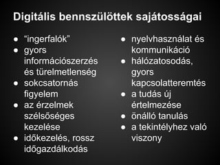 Digitális bennszülöttek sajátosságai
● “ingerfalók”
● gyors
információszerzés
és türelmetlenség
● sokcsatornás
figyelem
● az érzelmek
szélsőséges
kezelése
● időkezelés, rossz
időgazdálkodás
● nyelvhasználat és
kommunikáció
● hálózatosodás,
gyors
kapcsolatteremtés
● a tudás új
értelmezése
● önálló tanulás
● a tekintélyhez való
viszony
 