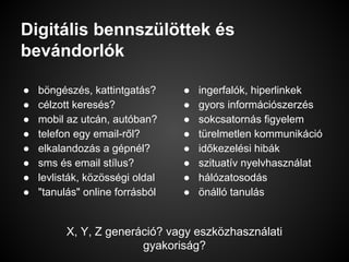 Digitális bennszülöttek és
bevándorlók
● böngészés, kattintgatás?
● célzott keresés?
● mobil az utcán, autóban?
● telefon egy email-ről?
● elkalandozás a gépnél?
● sms és email stílus?
● levlisták, közösségi oldal
● "tanulás" online forrásból
● ingerfalók, hiperlinkek
● gyors információszerzés
● sokcsatornás figyelem
● türelmetlen kommunikáció
● időkezelési hibák
● szituatív nyelvhasználat
● hálózatosodás
● önálló tanulás
X, Y, Z generáció? vagy eszközhasználati
gyakoriság?
 