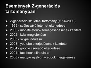 Események Z-generációs
tartományban
● Z-generáció születési tartomány (1996-2009)
● 1999 - szélessávú internet elterjedése
● 2000 - mobiltelefonok tömegesedésének kezdete
● 2002 - iwiw megjelenése
● 2003 - skype indulása
● 2003 - youtube elterjedésének kezdete
● 2004 - google csevegő elterjedése
● 2004 - facebook elindulása
● 2008 - magyar nyelvű facebook megjelenése
 