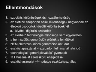 Ellentmondások
1. szociális különbségek és hozzáférhetőség
2. az életkori csoporton belüli különbségek nagyobbak az
életkori csoportok közötti különbségeknél
a. kivétel: digitális szakadék
3. az elérhető technológia minősége sem egyenletes
4. a bennszülött generációk elérték a felnőttkort
5. NEM életérzés, nincs generációs öntudat
6. eszköztapasztalat = szabadon felhasználható idő
7. technológiai “generációváltás” gyorsabb
8. IKT használat széleskörű elterjedése
9. eszközhasználat =/= tudatos eszközhasználat
 