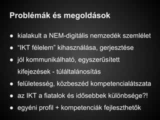 Problémák és megoldások
● kialakult a NEM-digitális nemzedék szemlélet
● “IKT félelem” kihasználása, gerjesztése
● jól kommunikálható, egyszerűsített
kifejezések - túláltalánosítás
● felületesség, közbeszéd kompetencialátszata
● az IKT a fiatalok és idősebbek különbsége?!
● egyéni profil + kompetenciák fejleszthetők
 
