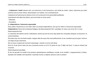 CEIP ELS PINS CASTELLDEFELS________________________________________________________________________CAD



. L'adolescent i l'adult intentem tenir una autonomia no sols d'actuacions, sinó també de criteris i valors. Autonomia que volem
combinar amb rol social. Alhora, desenvolupem uns hobbies, com a activitats lliures.
L'adquisició de l'autonomia és vital per al nen en la construcció d'una personalitat equilibrada,
conjuntament amb altres dos factors, que ha de trobar en el seu entorn:
. l'afectivitat
. l'acceptació.
2.- Independència / Autonomia responsable
Quan parlem d'autonomia no ens volem referir a la simple independència, sinó que ens referim a l'autonomia responsable:
Independència: Deriva de la maduresa biològica, del desenvolupament físic i psicològic. En resum, per al nen de 3- 4 anys:
Desenvolupament físic:
La maduració del sistema nerviós -mielinització- permet que als tres anys hagi assolit dos conquestes bàsiques: la locomoció i el
control d'esfínters.
Als quatre anys, els moviments amplis i insegurs dels tres anys s'han anat perfeccionant, el nen considera que ja és gran i entra en
una etapa de gran dinamisme.
Als cinc anys, la passió pel moviment s'assossega i, sobretot, es torna més eficaç.
Amb tot, el ple domini sobre els seus moviments encara no el té. Es podria dir que "li fallen els frens", li costa la inhibició del
moviment.
Desenvolupament psicològic:
El nen de parvulari ha accedit a les primeres representacions simbòliques: la parla, el joc simbòlic i, progressivament, el dibuix.
Aquestes són troballes molt importants: li permeten evocar un objecte, persona o acte no present.
 