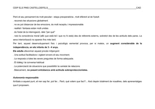 CEIP ELS PINS CASTELLDEFELS________________________________________________________________________CAD



Però el seu pensament és molt peculiar - etapa preoperatòria-, molt diferent al de l'adult:
. reconeix les situacions globalment
. no es pot distanciar de les emocions, és molt receptiu i impressionable
. realitat i fantasia estan molt unides
. és l'edat de la interrogació, dels "per què"
. neix la consciència moral (allò que està bé i que no hi està) des de referents externs, sobretot des de les actituds dels pares. La
seva interiorització no apareix fins més tard.
Per tant, aquest desenvolupament físic i psicològic esmentat provoca, per si mateix, un augment considerable de la
independència, en els infants de 3 - 4 anys.
Els adults afavoriran aquest procés mitjançant:
. Una actitud facilitadora i vigilant envers el seu moviment.
. La resposta a totes les seves preguntes de forma adequada.
. El diàleg i la conversa habitual
. La potenciació de situacions que possibilitin la varietat de relacions
. Bàsicament, no posant entrebancs amb actituds sobreproteccionistes.


Autonomia responsable:
Arribats a aquest punt, el nen sap fer, pot fer... Però, què volem que faci?... Això depèn totalment de nosaltres, dels aprenentatges
que li proposem.
 