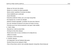 CEIP ELS PINS CASTELLDEFELS________________________________________________________________________CAD



. Menjar sol, fent servir els coberts.
. Menjar en un ambient de relació agradable.
. Menús variats i equilibrats. No abusar de dolços.
. Hores establertes per a cada àpat.
. Davant dificultats:
* Descartar problemes mèdics, per a una major tranquil·litat.
* No angoixar-nos, no sentir-nos rebutjats.
* Mantenir l'ambient agradable, normalitzat. No donar plus d'atenció.
* No a les "activitats de distracció" per posar-li el menjar a la boca.
* Permetre que el nen noti les sensacions: tenir gana / estar satisfet.
4.- Vestit i neteja.
. Desvestir-se i vestir-se peces fàcils.
. Endreçar la roba al lloc adequat.
. Rentar-se les mans i la cara. Col·laborar en la neteja del cos.
. Utilitzar el mocador.
. Començar a rentar-se les dents.
5.- Activitat i descans.
. Llit independent i fora de l'habitació dels pares.
. Nombre d'hores de son adequat a l'edat.
. Previ a l'hora d'anar a dormir, tenir activitats relaxants i tranquil·les. Donar temps per
 