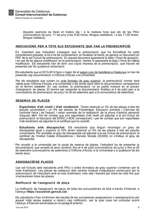 Aquests exercicis es faran el mateix dia i a la mateixa hora que els de les PAU
(convocatòria de juny: 11 de juny a les 9.00 hores, llengua castellana; i a les 11.00 hores,
llengua catalana).
INDICACIONS PER A TOTS ELS ESTUDIANTS QUE FAN LA PREINSCRIPCIÓ
És important que l’estudiant s’asseguri que la preinscripció que ha formalitzat ha estat
correctament gravada; si tot s’ha fet correctament, en finalitzar el tràmit, es genera un document en
PDF de la sol·licitud de preinscripció. En aquest document apareixerà la data i l’hora de gravació,
i en cas de fer alguna modificació en la preinscripció, també hi apareixerà la data i l’hora de l’última
modificació. Els estudiants han de tenir una còpia impresa de la preinscripció, que hauran de
presentar per fer qualsevol reclamació.
Els estudiants que el 2013-2014 facin o hagin fet el segon curs de batxillerat a Catalunya no han de
presentar cap documentació a l’Oficina d’Accés a la Universitat.
Per als estudiants que cursen un cicle formatiu de grau superior, la preinscripció només serà
vàlida quan l’Oficina d’Accés a la Universitat o les seves seus rebin la documentació corresponent
en el termini establert. En cas contrari, la preinscripció no es podrà incloure en el procés
d’assignació de places. El termini per presentar la documentació finalitza el 4 de juliol (per a la
convocatòria de preinscripció de juny) i el 26 de setembre (per a la convocatòria de setembre).
RESERVA DE PLACES
- Esportistes d'alt nivell i d'alt rendiment: Tenen reservat un 3% de les places a tots els
estudis universitaris i un 5% als estudis de Fisioteràpia, Educació primària i Ciències de
l'activitat física i de l'esport, i estan exempts de la realització de la prova d'aptitud personal
d'aquest últim. Per fer constar que són esportistes d’alt nivell cal adjuntar a la sol·licitud de
preinscripció la fotocòpia del DOGC o BOE corresponent, i per fer constar que són esportistes
d’alt rendiment cal adjuntar-hi el certificat que ho acrediti.
- Estudiants amb discapacitat: Els estudiants que tinguin reconegut un grau de
discapacitat igual o superior al 33% tenen reservat un 5% de les places a tots els estudis
universitaris. Per acreditar el grau de discapacitat cal adjuntar a la sol·licitud de preinscripció el
certificat de l’Institut Català d’Assistència i Serveis Socials (ICASS) on s'indiqui el grau de
discapacitat.
Per accedir a la universitat per la quota de reserva de places, l’estudiant ha de presentar la
documentació que acrediti la seva condició fins al 4 de juliol (convocatòria de juny) o fins al 26
de setembre (convocatòria de setembre) a l'Oficina d’Accés a la Universitat o a qualsevol de les
seves seus.
ASSIGNACIÓ DE PLACES
Les sol·licituds dels estudiants amb PAU o cicles formatius de grau superior s’ordenen per la
nota d’admissió. Les places de cadascun dels centres d’estudi s’adjudiquen començant per la
preinscripció de l’estudiant amb la nota d’admissió més alta i baixant per ordre de nota fins que
s’exhaureixen totes les places.
Notificació de l’assignació de plaça
La notificació de l’assignació de plaça de totes les convocatòries es farà a través d’Internet, a
l’adreça https://accesnet.gencat.cat .
Els estudiants s’han d’informar del resultat de les successives assignacions o reassignacions per
aquest mitjà sense esperar a rebre’n cap notificació, per la qual cosa cal consultar sovint
l’adreça d’Internet esmentada en el paràgraf anterior.
Juny de 2014 3
 