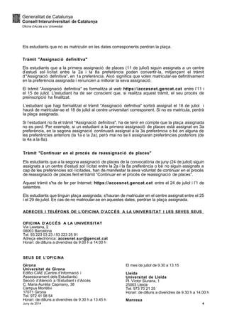 Els estudiants que no es matriculin en les dates corresponents perdran la plaça.
Tràmit "Assignació definitiva"
Els estudiants que a la primera assignació de places (11 de juliol) siguin assignats a un centre
d’estudi sol·licitat entre la 2a i la 8a preferència poden convertir-la, mitjançant el tràmit
d’"Assignació definitiva", en 1a preferència. Això significa que volen matricular-se definitivament
en la preferència assignada i renuncien a millorar la seva assignació.
El tràmit "Assignació definitiva" es formalitza al web https://accesnet.gencat.cat entre l’11 i
el 15 de juliol. L'estudiant ha de ser conscient que, si realitza aquest tràmit, el seu procés de
preinscripció ha finalitzat.
L’estudiant que hagi formalitzat el tràmit "Assignació definitiva" sortirà assignat el 16 de juliol i
haurà de matricular-se el 18 de juliol al centre universitari corresponent. Si no es matricula, perdrà
la plaça assignada.
Si l’estudiant no fa el tràmit "Assignació definitiva", ha de tenir en compte que la plaça assignada
no es perd. Per exemple, si un estudiant a la primera assignació de places està assignat en 3a
preferència, en la segona assignació continuarà assignat a la 3a preferència o bé en alguna de
les preferències anteriors (la 1a o la 2a), però mai no se li assignaran preferències posteriors (de
la 4a a la 8a).
Tràmit "Continuar en el procés de reassignació de places"
Els estudiants que a la segona assignació de places de la convocatòria de juny (24 de juliol) siguin
assignats a un centre d’estudi sol·licitat entre la 2a i la 8a preferència o bé no siguin assignats a
cap de les preferències sol·licitades, han de manifestar la seva voluntat de continuar en el procés
de reassignació de places fent el tràmit “Continuar en el procés de reassignació de places”.
Aquest tràmit s'ha de fer per Internet: https://accesnet.gencat.cat entre el 24 de juliol i l’1 de
setembre.
Els estudiants que tinguin plaça assignada, s’hauran de matricular en el centre assignat entre el 25
i el 29 de juliol. En cas de no matricular-se en aquestes dates, perdran la plaça assignada.
ADRECES I TELÈFONS DE L’OFICINA D’ACCÉS A LA UNIVERSITAT I LES SEVES SEUS
OFICINA D’ACCÉS A LA UNIVERSITAT
Via Laietana, 2
08003 Barcelona
Tel. 93 223 03 23 / 93 223 25 91
Adreça electrònica: accesnet.sur@gencat.cat
Horari: de dilluns a divendres de 9.00 h a 14.00 h
SEUS DE L’OFICINA
Girona
Universitat de Girona
Edifici CIAE (Centre d’Informació i
Assessorament dels Estudiants)
Secció d’Atenció a l’Estudiant i d’Accés
C. Maria Aurèlia Capmany, 38
Campus Montilivi
17071 Girona
Tel. 972 41 98 54
Horari: de dilluns a divendres de 9.30 h a 13.45 h
El mes de juliol de 9.30 a 13.15
Lleida
Universitat de Lleida
Pl. Víctor Siurana, 1
25003 Lleida
Tel. 973 70 21 25
Horari: de dilluns a divendres de 9.30 h a 14.00 h
Manresa
Juny de 2014 4
 