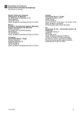 Escola Politècnica Superior
d’Enginyeria de Manresa
Av. de les Bases de Manresa, 61-73
08242 Manresa
Tel. 93 877 72 03
Horari: de dilluns a divendres de 9.30 h a 13.30 h
Mataró
Fundació TecnoCampus Mataró- Maresme
Escola Universitària del Maresme
Edifici Universitari
Av. Ernest Lluch, 32 (Porta Laietana)
08032 Mataró
Tel. 93 169 65 01
Horari: de dilluns a divendres de 9.30 h a 13.30 h
Tarragona
Universitat Rovira i Virgili
Campus Catalunya
Avinguda Catalunya, 35
43002 Tarragona
Tel. 977 55 95 12
Horari: de dilluns a divendres de 9.30 h a 13.30 h
Tortosa
Universitat Rovira i Virgili
Avinguda Remolins, 13-15
43500 Tortosa
Tel. 977 46 40 30
Horari: de 9.30 a 13.30 hores i de 15.30 a 17.30
hores, de dilluns a divendres.
El mes de juliol, obert només als matins
Vic
Universitat de Vic – Universitat Central de
Catalunya
C. Sagrada Família, 7
08500 Vic
Tel. 93 886 12 22
Horari: de dilluns a dijous de 10.00 h a
13.00 h i de 16.00 h a 19.00 h; divendres
de 10.00 h a 13.00 h i de 16.00 h a 18.00 h.
Durant els mesos de juliol i agost: de dilluns
a divendres de 10.00 h a 13.00 h
Juny de 2014 5
 