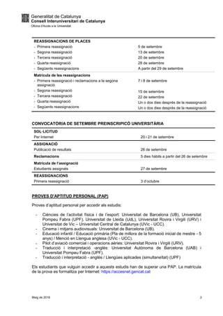 Maig de 2016 2
REASSIGNACIONS DE PLACES
- Primera reassignació
- Segona reassignació
- Tercera reassignació
- Quarta reassignació
- Següents reassignacions
5 de setembre
13 de setembre
20 de setembre
28 de setembre
A partir del 29 de setembre
Matrícula de les reassignacions
- Primera reassignació i reclamacions a la segona
assignació
- Segona reassignació
- Tercera reassignació
- Quarta reassignació
- Següents reassignacions
7 i 8 de setembre
15 de setembre
22 de setembre
Un o dos dies després de la reassignació
Un o dos dies després de la reassignació
CONVOCATÒRIA DE SETEMBRE PREINSCRIPICÓ UNIVERSITÀRIA
SOL·LICITUD
Per Internet 20 i 21 de setembre
ASSIGNACIÓ
Publicació de resultats 26 de setembre
Reclamacions 5 dies hàbils a partir del 26 de setembre
Matrícula de l’assignació
Estudiants assignats 27 de setembre
REASSIGNACIONS
Primera reassignació 3 d’octubre
PROVES D'APTITUD PERSONAL (PAP)
Proves d’aptitud personal per accedir als estudis:
- Ciències de l’activitat física i de l’esport: Universitat de Barcelona (UB), Universitat
Pompeu Fabra (UPF), Universitat de Lleida (UdL), Universitat Rovira i Virgili (URV) i
Universitat de Vic – Universitat Central de Catalunya (UVic - UCC).
- Cinema i mitjans audiovisuals: Universitat de Barcelona (UB).
- Educació infantil / Educació primària (Pla de millora de la formació inicial de mestre - 5
anys) / Menció en Llengua anglesa (UVic - UCC).
- Pilot d’aviació comercial i operacions aèries: Universitat Rovira i Virgili (URV).
- Traducció i interpretació -anglès: Universitat Autònoma de Barcelona (UAB) i
Universitat Pompeu Fabra (UPF).
- Traducció i interpretació - anglès / Llengües aplicades (simultaneïtat) (UPF)
Els estudiants que vulguin accedir a aquests estudis han de superar una PAP. La matrícula
de la prova es formalitza per Internet: https://accesnet.gencat.cat
 