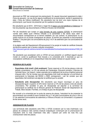 Maig de 2016 4
document en PDF del comprovant de preinscripció. En aquest document apareixerà la data i
l’hora de gravació, i en cas de fer alguna modificació en la preinscripció, també hi apareixerà la
data i l’hora de l’última modificació. Els estudiants han de tenir una còpia impresa de la
preinscripció, que hauran de presentar per fer qualsevol reclamació.
Els estudiants que el 2015 - 2016 facin o hagin fet el segon curs de batxillerat a Catalunya no
han de presentar cap documentació a l’Oficina d’Accés a la Universitat.
Per als estudiants que cursen un cicle formatiu de grau superior (CFGS), la preinscripció
només serà vàlida quan l’Oficina d’Accés a la Universitat o les seves seus rebin la
documentació corresponent en el termini establert. En cas contrari, la preinscripció no es
podrà incloure en el procés d’assignació de places. El termini per presentar la documentació
finalitza l’1 de juliol (per a la convocatòria de juny) i el 21 de setembre (per a la convocatòria de
setembre).
A la pàgina web del Departament d’Ensenyament hi ha penjat el model de certificat d’estudis
de tècnic/a superior per a l’accés a estudis universitaris:
http://educacio.gencat.cat/documents/FormularisModels/CentresGestioAdministrativa/Y508_00
1.pdf
Els estudiants que accedeixen amb un CFGS cal que presentin un certificat seguint aquest
model on consti la qualificació final d’accés a la universitat amb 3 decimals ja que no
s’acceptaran certificats on no s’especifiquin totes les dades incloses en aquest model.
RESERVA DE PLACES
- Esportistes d'alt nivell i d'alt rendiment: Tenen reservat un 3% de les places a tots els
estudis universitaris i un 5% als estudis de Fisioteràpia, Educació primària i Ciències de
l'activitat física i de l'esport, i estan exempts de la realització de la prova d'aptitud personal
d'aquest últim. Per fer constar que són esportistes d’alt nivell cal adjuntar a la sol·licitud de
preinscripció la fotocòpia del DOGC o BOE corresponent, i per fer constar que són
esportistes d’alt rendiment cal adjuntar el certificat que ho acrediti.
- Estudiants amb discapacitat: Els estudiants que tinguin reconegut un grau de
discapacitat igual o superior al 33% tenen reservat un 5% de les places a tots els estudis
universitaris. Per acreditar el grau de discapacitat cal adjuntar a la sol·licitud de
preinscripció el certificat de la Direcció general de Protecció Social del Departament de
Treball, Afers Socials i Famílies, on s'indiqui el grau de discapacitat.
Per accedir a la universitat per la quota de reserva de places, l’estudiant ha de presentar la
documentació que acrediti la seva condició fins a l’1 de juliol (convocatòria de juny) o fins al
21 de setembre (convocatòria de setembre) a l'Oficina d’Accés a la Universitat o a qualsevol
de les seves seus.
ASSIGNACIÓ DE PLACES
Les sol·licituds dels estudiants amb PAU o CFGS s’ordenen per la nota d’admissió. Les
places de cadascun dels centres d’estudi s’adjudiquen començant per la preinscripció de
l’estudiant amb la nota d’admissió més alta i baixant per ordre de nota fins que
s’exhaureixen totes les places.
 