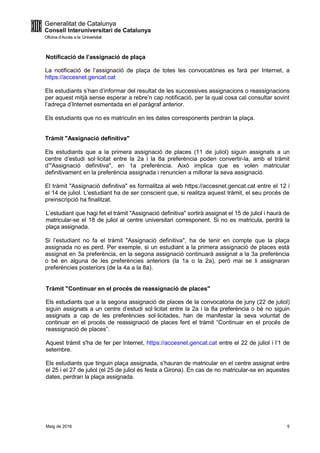 Maig de 2016 5
Notificació de l’assignació de plaça
La notificació de l’assignació de plaça de totes les convocatòries es farà per Internet, a
https://accesnet.gencat.cat
Els estudiants s’han d’informar del resultat de les successives assignacions o reassignacions
per aquest mitjà sense esperar a rebre’n cap notificació, per la qual cosa cal consultar sovint
l’adreça d’Internet esmentada en el paràgraf anterior.
Els estudiants que no es matriculin en les dates corresponents perdran la plaça.
Tràmit "Assignació definitiva"
Els estudiants que a la primera assignació de places (11 de juliol) siguin assignats a un
centre d’estudi sol·licitat entre la 2a i la 8a preferència poden convertir-la, amb el tràmit
d’"Assignació definitiva", en 1a preferència. Això implica que es volen matricular
definitivament en la preferència assignada i renuncien a millorar la seva assignació.
El tràmit "Assignació definitiva" es formalitza al web https://accesnet.gencat.cat entre el 12 i
el 14 de juliol. L'estudiant ha de ser conscient que, si realitza aquest tràmit, el seu procés de
preinscripció ha finalitzat.
L’estudiant que hagi fet el tràmit "Assignació definitiva" sortirà assignat el 15 de juliol i haurà de
matricular-se el 18 de juliol al centre universitari corresponent. Si no es matricula, perdrà la
plaça assignada.
Si l’estudiant no fa el tràmit "Assignació definitiva", ha de tenir en compte que la plaça
assignada no es perd. Per exemple, si un estudiant a la primera assignació de places està
assignat en 3a preferència, en la segona assignació continuarà assignat a la 3a preferència
o bé en alguna de les preferències anteriors (la 1a o la 2a), però mai se li assignaran
preferències posteriors (de la 4a a la 8a).
Tràmit "Continuar en el procés de reassignació de places"
Els estudiants que a la segona assignació de places de la convocatòria de juny (22 de juliol)
siguin assignats a un centre d’estudi sol·licitat entre la 2a i la 8a preferència o bé no siguin
assignats a cap de les preferències sol·licitades, han de manifestar la seva voluntat de
continuar en el procés de reassignació de places fent el tràmit “Continuar en el procés de
reassignació de places”.
Aquest tràmit s'ha de fer per Internet, https://accesnet.gencat.cat entre el 22 de juliol i l’1 de
setembre.
Els estudiants que tinguin plaça assignada, s’hauran de matricular en el centre assignat entre
el 25 i el 27 de juliol (el 25 de juliol és festa a Girona). En cas de no matricular-se en aquestes
dates, perdran la plaça assignada.
 