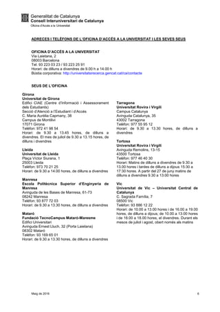 Maig de 2016 6
ADRECES I TELÈFONS DE L’OFICINA D’ACCÉS A LA UNIVERSITAT I LES SEVES SEUS
OFICINA D’ACCÉS A LA UNIVERSITAT
Via Laietana, 2
08003 Barcelona
Tel. 93 223 03 23 / 93 223 25 91
Horari: de dilluns a divendres de 9.00 h a 14.00 h
Bústia corporativa: http://universitatsirecerca.gencat.cat/ca/contacte
SEUS DE L’OFICINA
Girona
Universitat de Girona
Edifici CIAE (Centre d’Informació i Assessorament
dels Estudiants)
Secció d’Atenció a l’Estudiant i d’Accés
C. Maria Aurèlia Capmany, 38
Campus de Montilivi
17071 Girona
Telèfon: 972 41 98 54
Horari: de 9.30 a 13.45 hores, de dilluns a
divendres. El mes de juliol de 9.30 a 13.15 hores, de
dilluns i divendres
Lleida
Universitat de Lleida
Plaça Víctor Siurana, 1
25003 Lleida
Telèfon: 973 70 21 25
Horari: de 9.30 a 14.00 hores, de dilluns a divendres
Manresa
Escola Politècnica Superior d’Enginyeria de
Manresa
Avinguda de les Bases de Manresa, 61-73
08242 Manresa
Telèfon: 93 877 72 03
Horari: de 9.30 a 13.30 hores, de dilluns a divendres
Mataró
Fundació TecnoCampus Mataró-Maresme
Edifici Universitari
Avinguda Ernest Lluch, 32 (Porta Laietana)
08302 Mataró
Telèfon: 93 169 65 01
Tarragona
Universitat Rovira i Virgili
Campus Catalunya
Avinguda Catalunya, 35
43002 Tarragona
Telèfon: 977 55 95 12
Horari: de 9.30 a 13.30 hores, de dilluns a
divendres
Tortosa
Universitat Rovira i Virgili
Avinguda Remolins, 13-15
43500 Tortosa
Telèfon: 977 46 40 30
Horari: Matins de dilluns a divendres de 9.30 a
13.00 hores i tardes de dilluns a dijous 15:30 a
17:30 hores. A partir del 27 de juny matins de
dilluns a divendres 9.30 a 13.00 hores
Vic
Universitat de Vic – Universitat Central de
Catalunya
C. Sagrada Família, 7
08500 Vic
Telèfon: 93 886 12 22
Horari: de 10.00 a 13.00 hores i de 16.00 a 19.00
hores, de dilluns a dijous; de 10.00 a 13.00 hores
i de 16.00 a 18.00 hores, el divendres. Durant els
mesos de juliol i agost, obert només als matins
Horari: de 9.30 a 13.30 hores, de dilluns a divendres
 
