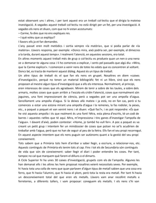 estat observant uns i altres, i per tant aquest era un treball col·lectiu que el dirigia la mateixa
investigació. A vegades aquest treball col·lectiu no està dirigit per un fet, per una investigació. A
vegades els nens et diuen, com que no hi estan acostumats:
– Carme, fa dies que no ens expliques res.
– I què voleu que us expliqui?
I llavors ells ja et fan demandes.
L’any passat eren molt metòdics i sortia sempre «la matèria», que si podia parlar de «la
matèria». Llavors responia, per exemple: «Doncs mira, això podria ser, per exemple, el dimecres
a la tarda, durant aquest temps». I realment l’atenció, en aquestes sessions, era total.
En altres moments aquest treball més de grup o col·lectiu es produeix quan un nen o una nena
ve a demanar-te alguna cosa i li ho comences a explicar, i sents pel passadís que algú diu: «Mira,
que la Carme explica!». I comencen a venir nens de totes les edats que es concentren al voltant.
Doncs bé, es tracta de mantenir aquest diàleg. Aquest és un tipus de treball.
Un altre tipus de treball és el que fan els nens en grupet. Nosaltres en diem «caixes
d’investigació», perquè no tenen un material bibliogràfic fet ni un llibre, sinó que els nens
proposen al mestre algun tipus d’investigació que a ells els interessa. Normalment, al principi,
eren interessos de coses que els agradaven. Mirem de tenir a sobre de les taules, a sobre dels
armaris, moltes coses que quan arribin a l’escola els cridin l’atenció, coses que normalment són
joguines, una font impressionant de ciència, però a vegades pot ser una ampolla d’aigua.
Senzillament una ampolla d’aigua. Si la deixes allà mateix i ja està, no en fan cas, però si tu
comences a estar una estona mirant una ampolla d’aigua i la remenes, la fas rodolar, la peses,
etc., a poquet a poquet et van venint nens i et diuen: «Què fas?», i es pot respondre: «És que
he vist aquesta ampolla i és que realment és una font! Mira, esta plena d’escrits, té un codi de
barres i aquestes ratlles que té aquí. Mira, m’impressiona i tinc ganes d’investigar l’ampolla de
l’aigua». I davant d’això, poden contestar: «Home, jo també ho vull fer». A poc a poquet es va
creant un petit grup i intentem fer un minidossier de coses que potser no se’ls acudirien de
treballar amb l’aigua, però que no han de seguir al peu de la lletra. Ells fan el seu propi recorregut.
En aquest aspecte intentem que els nens puguin ser autònoms quant a la gestió del seu propi
coneixement.
Tots sabem que a Primària tots hem d’arribar a saber llegir, a escriure, a relacionar-nos, etc.
Aquests continguts de Primària els tenim tots al cap. Fins i tot els de Secundària són continguts
de vida que són de coneixement: saber llegir el diari i poder entendre les coses. Per tant,
tampoc no cal que marquem què farem el dilluns o el dimarts.
A Cicle Superior hi ha unes 30 caixes d’investigació, grupets com els de l’ampolla. Algunes les
han demanat ells i les altres les hem proposat nosaltres veient necessitats seves. Per exemple,
hi havia tota una colla de nens que quan parlaven d’algun tipus de metall sabien que una cosa era
ferro, que hi havia l’alumini, que hi havia el plom, però tota la resta era metall. Per tant hi havia
un desconeixement total del que eren els metalls. Llavors vam anar recollint metalls a
ferreteries, a diferents tallers, i vam proposar: coneguem els metalls. I els nens s’hi van

 