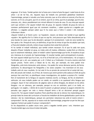enganxar. O la fusta. També parlem de la fusta com si tota la fusta fos igual. I cada fusta és d’un
arbre i ve de tal lloc, etc. Aquests tipus de treballs ens permeten globalitzar totalment
l’aprenentatge, perquè si estudio una fusta concreta, que ve d’un arbre en concret, d’un lloc en
concret, on hi viu una gent, que té un entorn, que té un clima, que té un paisatge, que té unes
creences, etc., doncs possiblement em miraré diferent la taula de casa. És una mica per aquest
camí que aniríem a fer aquest treball més de grup. En aquests treballs de grup els nens es
coneixen perfectament igual que els coneixem nosaltres, i saben ajuntar-se a vegades per
afinitats i a vegades perquè saben que hi ha coses que a l’altre li costen i ells mateixos
s’ofereixen i diuen:
«Aquest treball ja el farem junts i jo l’ajudaré». Llavors cal deixar clar també el que significa
«ajudar». No significa fer-li a l’altre el que no sap fer, sinó procurar que l’altre descobreixi per la
seva banda les coses que ha de descobrir, apropar-li el coneixement. I això els nens també ho
han après a fer. Perquè els nens, en definitiva, el que fan és imitar el que fan els adults i per tant,
a l’hora de treballar amb ells, imiten el que nosaltres hem estat fent amb ells.
Hi ha també el treball individual, que també creiem necessari. És el que fa cada nen quan,
després d’haver treballat en grup, es troba amb ell mateix, reflexiona i acaba fent un informe,
que és totalment individual, sobre el treball i sobre l’aprenentatge que ha fet. A nosaltres el que
ens interessa és el procés de l’aprenentatge. El resultat també, però principalment el procés.
Per tant aquest treball que fa el nen, no el fa al final del curs, el fa mentrestant, i té un espai a
l’ordinador per a ell, una carpeta per a ell. L’infant va a l’ordinador i hi escriu mentre està fent
aquest procés. Tenim estris a l’abast de la mà. Així, per exemple, els nens poden tirar
fotografies, amb lents binoculars amb càmera, i ho poden fer sense demanar permís, de forma
autònoma. Es descarreguen les fotografies a les seves carpetes i les insereixen en els seus
treballs amb els seus resultats. En tot això hi ha un procés de correcció fet al costat del nen,
dins del procés del treball, no al final, de manera que anem parlant amb cadascun d’ells de quins
avenços han anat fent, es planifiquen noves investigacions, els ajudem a acostar-s’hi, i també
fem el tractament de la llengua en aquests mateixos escrits. La llengua, de fet, és totalment
vehicular: els seus treballs poden ser en català, en castellà o en qualsevol altra llengua que
coneguin. Quan hi han extraccions de pàgines web en altres llengües, les deixem en les altres
llengües –no en alemany, per exemple, perquè no ens en sortiríem, però sí en italià, en
portuguès i en anglès–, i dintre de la caixa hi posem un glossari perquè es puguin entendre les
paraules que puguin ser més o menys d’aquell tema o bé un diccionari perquè puguin
moure-s’hi. Tot aquest treball nosaltres l’hem planificat des de la ciència i les matemàtiques. En
principi totes les àrees del currículum a l’escola les treballem de forma globalitzada a partir de les
ciències i de les matemàtiques, perquè ens permeten relacionar-nos amb el nostre entorn i
comprendre’l. De fet, aquesta és la nostra visió de l’aprenentatge, preguntar-se per les lleis que
regeixen l’entorn per poder-hi actuar i comprendre’l.
En les diapositives es poden veure nens, però a vegades també pares i avis. Intentem que
l’escola també sigui una mica el motor del poble.

 