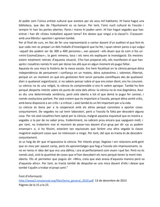 Al poble som l’única entitat cultural que existeix per als seus mil habitants. Hi havia hagut una
biblioteca, que des de l’Ajuntament es va tancar. Per tant, l’únic nucli cultural és l’escola i
sempre hi han les portes obertes. Pares i mares hi poden venir. Hi han hagut vegades que han
entrat i han dit «Esteu treballant aquest tema? Em deixes que vingui a la classe?». S’asseuen
amb una llibreta i apunten i aprenen també.
Per al final de curs, en lloc de fer una representació o cantar davant d’un auditori el que fem és
que cada nen es prepari un dels treballs d’investigació que ha fet, i quan vénen pares o qui vulgui
–aquell dia podem ser de 300 a 400 persones–, van passant –ells diuen que és com si fos un
«mini-CosmoCaixa»–, la gent remena, toca i els nens els expliquen la investigació. Els mestres
estem totalment retirats d’aquesta situació. S’ho han preparat ells, ells manifesten el que han
après i nosaltres només hi som per donar-los allò que en algun moment els pugui faltar.
Aquesta és una mica la història de la meva escola. Ens hem focalitzat en la ciència perquè dóna
independència de pensament i confiança en un mateix, dóna autoestima i, sobretot, llibertat,
perquè en un moment en què ens gestionen fent servir paraules científiques des de qualsevol
diari o qualsevol organització, si no sabem pensar sobre el que ens estan dient, ens ho creurem.
La ciència no és una religió, la ciència és comprensible si ens hi volem apropar. També ho fem
perquè desperta interès sobre els punts de vista dels altres: la ciència no és mai dogmàtica. Avui
es diu una determinada sentència, però està oberta a tot el que demà la pugui fer canviar, i
només evoluciona parlant. Per això creiem que és important a l’escola, perquè dóna sentit crític,
amb bona disposició a ser crític i a criticar, i això també és un fet important per a la vida.
La ciència és bona per a la cooperació amb els altres perquè consisteix a aportar coses
conjuntament. De vegades no cal tenir laboratori, però a l’escola fa falta per descobrir alguna
cosa. Per tot això nosaltres hem optat per la ciència, malgrat aquesta inquietud que es mostra a
vegades o la por de no saber prou. Evidentment, no sabrem prou encara que sapiguem molt, i
per tant, no trobaríem mai el moment de posar-nos davant d’un grup per dir «ja us podem
ensenyar» o, si ho féssim, estaríem tan equivocats que faríem una altra vegada la classe
magistral explicant coses que no interessen a ningú. Per tant, del que es tracta és de descobrir
conjuntament.
Jo us haig de dir que m’apassiona la ciència. Per interès propi, llegeixo i em relaciono amb gent
que es mou per aquest camp, però els aprenentatges que faig a l’escola són impressionants. Jo
no en tenia ni idea del que era una dàfnia, i ara sé perfectament com viuen i què fan. Però no és
només això, sinó la quantitat de coses que m’han descobert els nens perquè tenen la ment més
oberta. Ells et permeten que puguis dir: «Mira, creia que això anava d’aquesta manera però va
d’aquesta altra». Per tant, es tracta també de despullar-se una mica davant d’ells i deixar que
també t’ajudin a trobar el propi camí.”
Font d’informació:
http://www2.rosasensat.org/files/tema_general_2010.pdf 13 de desembre de 2013
Pàgines de la 15 a la 23.

 