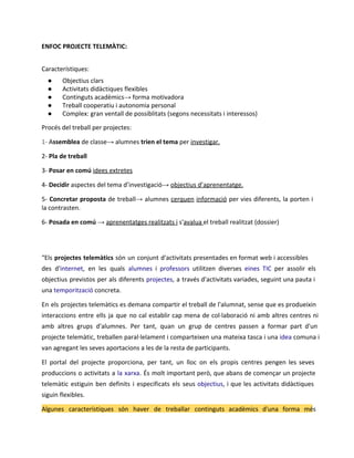 ENFOC PROJECTE TELEMÀTIC:
Característiques:
●
●
●
●
●

Objectius clars
Activitats didàctiques flexibles
Continguts acadèmics→ forma motivadora
Treball cooperatiu i autonomia personal
Complex: gran ventall de possiblitats (segons necessitats i interessos)

Procés del treball per projectes:
1- Assemblea de classe→ alumnes trien el tema per investigar.
2- Pla de treball
3- Posar en comú idees extretes
4- Decidir aspectes del tema d’investigació→ objectius d’aprenentatge.
5- Concretar proposta de treball→ alumnes cerquen informació per vies diferents, la porten i
la contrasten.
6- Posada en comú → aprenentatges realitzats i s'avalua el treball realitzat (dossier)

“Els projectes telemàtics són un conjunt d'activitats presentades en format web i accessibles
des d'internet, en les quals alumnes i professors utilitzen diverses eines TIC per assolir els
objectius previstos per als diferents projectes, a través d'activitats variades, seguint una pauta i
una temporització concreta.
En els projectes telemàtics es demana compartir el treball de l'alumnat, sense que es produeixin
interaccions entre ells ja que no cal establir cap mena de col·laboració ni amb altres centres ni
amb altres grups d'alumnes. Per tant, quan un grup de centres passen a formar part d'un
projecte telemàtic, treballen paral·lelament i comparteixen una mateixa tasca i una idea comuna i
van agregant les seves aportacions a les de la resta de participants.
El portal del projecte proporciona, per tant, un lloc on els propis centres pengen les seves
produccions o activitats a la xarxa. És molt important però, que abans de començar un projecte
telemàtic estiguin ben definits i especificats els seus objectius, i que les activitats didàctiques
siguin flexibles.
Algunes característiques són haver de treballar continguts acadèmics d'una forma més

 