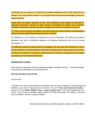 motivadora per als alumnes, la promoció del treball cooperatiu amb la resta d'alumnes de la
mateixa aula o amb d'altres escoles i la construcció dels seus propis aprenentatges, afavorint el
treball autònom.”
Aquest tipus de projecte telemàtic és dels “més complexes, ja que segueix un calendari, té
propostes d’activitats i ofereix un ampli ventall de possiblitats de treball, amb nombroses
activitats on poder triar aquelles que millor s'adaptin a les nostres necessitats i interessos.”
“(...) Són una nova manera de treballar el temari en què els rols de l'alumne i el professorat són
diferents dels que habitualment es desenvolupen a l'escola.”
“La diferència en els treballs per projectes és que és l'antecesor del treball per projectes
telemàtics, per tant, la telemàtica abandona els projectes tradicionals fent us de les noves
tecnologies (...)”
“El treball per projectes comença amb la investigació d'un tema que trien els alumnes i, són ells
els qui proposen on s'ha de buscar la informació i el mestre el que els fa de guia per a dur-ho a
terme.Amb el treball per projectes es pretén ensenyar a l'alumne a aprendre; un dels aspectes
que promou és l'autonomia de l'alumnat.”
DESCRIPCIÓ DE L’ESCOLA:
Rural, oberta, cooperativa, aire lliure, grups heterogènis, científica, familiar… A través d’imatges
o la web es pot contemplar el seu funcionament.
Únic nucli de cultura: punt d’unió:
La Carme diu:
“Al poble som l’única entitat cultural que existeix per als seus mil habitants. Hi havia hagut una
biblioteca, que des de l’Ajuntament es va tancar. Per tant, l’únic nucli cultural és l’escola i
sempre hi ha les portes obertes. Pares i mares hi poden venir. Hi ha hagut vegades que han
entrat i han dit «Esteu treballant aquest tema? Em deixes que vingui a la classe?». S’asseuen
amb una llibreta i apunten i aprenen també.”

(Escola d’estiu Rosa Sensat, treball cooperatiu, utopia o realitat?, 2010)

 