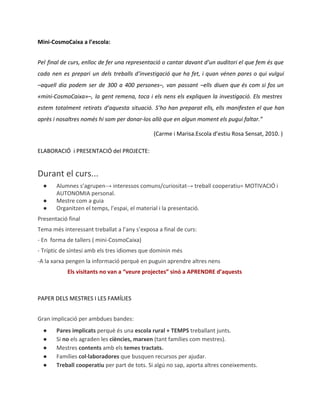 Mini-CosmoCaixa a l’escola:
Pel final de curs, enlloc de fer una representació o cantar davant d’un auditori el que fem és que
cada nen es prepari un dels treballs d’investigació que ha fet, i quan vénen pares o qui vulgui
–aquell dia podem ser de 300 a 400 persones–, van passant –ells diuen que és com si fos un
«mini-CosmoCaixa»–, la gent remena, toca i els nens els expliquen la investigació. Els mestres
estem totalment retirats d’aquesta situació. S’ho han preparat ells, ells manifesten el que han
après i nosaltres només hi som per donar-los allò que en algun moment els pugui faltar.”
(Carme i Marisa.Escola d’estiu Rosa Sensat, 2010. )
ELABORACIÓ i PRESENTACIÓ del PROJECTE:

Durant el curs...
●
●
●

Alumnes s’agrupen→ interessos comuns/curiositat→ treball cooperatiu= MOTIVACIÓ i
AUTONOMIA personal.
Mestre com a guia
Organitzen el temps, l’espai, el material i la presentació.

Presentació final
Tema més interessant treballat a l’any s’exposa a final de curs:
- En forma de tallers ( mini-CosmoCaixa)
- Tríptic de síntesi amb els tres idiomes que dominin més
-A la xarxa pengen la informació perquè en puguin aprendre altres nens
Els visitants no van a “veure projectes” sinó a APRENDRE d’aquests

PAPER DELS MESTRES I LES FAMÍLIES
Gran implicació per ambdues bandes:
●
●
●
●
●

Pares implicats perquè és una escola rural + TEMPS treballant junts.
Si no els agraden les ciències, marxen (tant famílies com mestres).
Mestres contents amb els temes tractats.
Famílies col·laboradores que busquen recursos per ajudar.
Treball cooperatiu per part de tots. Si algú no sap, aporta altres coneixements.

 