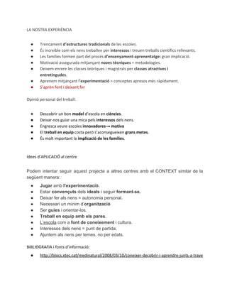 LA NOSTRA EXPERIÈNCIA
●
●
●
●
●
●
●

Trencament d’estructures tradicionals de les escoles.
És increible com els nens treballen per interessos i treuen treballs científics rellevants.
Les famílies formen part del procés d’ensenyament-aprenentatge: gran implicació.
Motivació assegurada mitjançant noves tècniques = metodologies.
Deixem enrere les classes teòriques i magistrals per classes atractives i
entretingudes.
Aprenem mitjançant l’experimentació = conceptes apresos més ràpidament.
S’aprèn fent i deixant fer

Opinió personal del treball:
●
●
●
●
●

Descobrir un bon model d’escola en ciències.
Deixar-nos guiar una mica pels interessos dels nens.
Engresca veure escoles innovadores→ motiva
El treball en equip costa però s’aconsegueixen grans metes.
És molt important la implicació de les famílies.

Idees d’APLICACIÓ al centre
Podem  intentar  seguir  aquest  projecte  a   altres  centres  amb  el  CONTEXT  similar  de  la
següent manera:
●
●
●
●
●
●
●
●
●

Jugar amb l’experimentació.
Estar convençuts dels ideals i seguir formant­se.
Deixar fer als nens = autonomia personal.
Necessari un mínim d’organització
Ser guies i orientar­los.
Treball en equip amb els pares.
L’escola com a font de coneixement i cultura.
Interessos dels nens = punt de partida.
Ajuntem als nens per temes, no per edats.

BIBLIOGRAFIA i fonts d’informació:
●

http://blocs.xtec.cat/medinatural/2008/03/10/coneixer-decobrir-i-aprendre-junts-a-trave

 