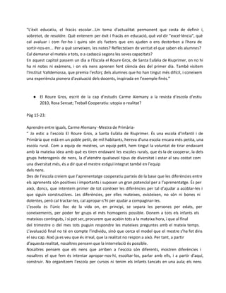 “L'èxit educatiu, el fracàs escolar...Un tema d'actualitat permanent que costa de definir i,
sobretot, de resoldre. Què entenem per èxit i fracàs en educació, què vol dir "excel·lència", què
cal avaluar i com fer-ho i quins són els factors que ens ajuden o ens destorben a l'hora de
sortir-nos-en... Per a què serveixen, les notes? Reflecteixen de veritat el que saben els alumnes?
Cal demanar el mateix a tots, o a cadascú segons les seves capacitats?
En aquest capítol passem un dia a l'Escola el Roure Gros, de Santa Eulàlia de Riuprimer, on no hi
ha ni notes ni exàmens, i on els nens aprenen fent ciència des del primer dia. També visitem
l'Institut Valldemossa, que premia l'esforç dels alumnes que ho han tingut més difícil, i coneixem
una experiència pionera d'avaluació dels docents, inspirada en l'exemple finès.”

● El Roure Gros, escrit de la cap d’estudis Carme Alemany a la revista d’escola d’estiu
2010, Rosa Sensat; Treball Cooperatiu: utopia o realitat?
Pàg 15-23:
Aprendre entre iguals, Carme Alemany -Mestra de Primària“ Jo estic a l’escola El Roure Gros, a Santa Eulàlia de Riuprimer. És una escola d’Infantil i de
Primària que està en un poble petit, de mil habitants, hereva d’una escola encara més petita, una
escola rural. Com a equip de mestres, un equip petit, hem tingut la voluntat de tirar endavant
amb la mateixa idea amb què es tiren endavant les escoles rurals, que és la de cooperar, la dels
grups heterogenis de nens, la d’atendre qualsevol tipus de diversitat i estar al seu costat com
una diversitat més, és a dir que el mestre estigui integrat també en l’equip
dels nens.
Des de l’escola creiem que l’aprenentatge cooperatiu parteix de la base que les diferències entre
els aprenents són positives i importants i suposen un gran potencial per a l’aprenentatge. És per
això, doncs, que intentem primer de tot conèixer les diferències per tal d’ajudar a acoblar-les i
que siguin constructives. Les diferències, per elles mateixes, existeixen, no són ni bones ni
dolentes, però cal tractar-les, cal apropar-s’hi per ajudar a compaginar-les.
L’escola és l’únic lloc de la vida on, en principi, se separa les persones per edats, per
coneixements, per poder fer grups el més homogenis possible. Donem a tots els infants els
mateixos continguts, i si pot ser, procurem que acabin tots a la mateixa hora, i que al final
del trimestre o del mes tots puguin respondre les mateixes preguntes amb el mateix temps.
L’avaluació final no té en compte l’individu, sinó que cerca el model que el mestre s’ha fet dins
el seu cap. Això ja es veu que és irreal, que la realitat no respon a això. Per tant, a partir
d’aquesta realitat, nosaltres pensem que la interrelació és possible.
Nosaltres pensem que els nens que arriben a l’escola són diferents, mostren diferències i
nosaltres el que fem és intentar apropar-nos-hi, escoltar-los, parlar amb ells, i a partir d’aquí,
construir. No organitzem l’escola per cursos ni tenim els infants tancats en una aula; els nens

 