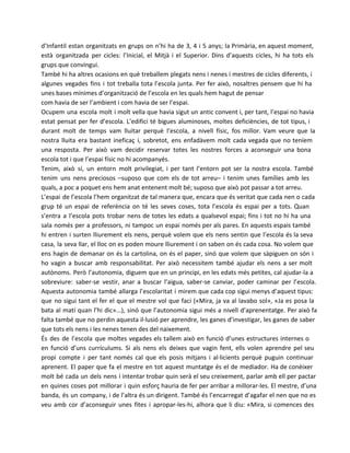 d’Infantil estan organitzats en grups on n’hi ha de 3, 4 i 5 anys; la Primària, en aquest moment,
està organitzada per cicles: l’Inicial, el Mitjà i el Superior. Dins d’aquests cicles, hi ha tots els
grups que convingui.
També hi ha altres ocasions en què treballem plegats nens i nenes i mestres de cicles diferents, i
algunes vegades fins i tot treballa tota l’escola junta. Per fer això, nosaltres pensem que hi ha
unes bases mínimes d’organització de l’escola en les quals hem hagut de pensar
com havia de ser l’ambient i com havia de ser l’espai.
Ocupem una escola molt i molt vella que havia sigut un antic convent i, per tant, l’espai no havia
estat pensat per fer d’escola. L’edifici té bigues aluminoses, moltes deficiències, de tot tipus, i
durant molt de temps vam lluitar perquè l’escola, a nivell físic, fos millor. Vam veure que la
nostra lluita era bastant ineficaç i, sobretot, ens enfadàvem molt cada vegada que no teníem
una resposta. Per això vam decidir reservar totes les nostres forces a aconseguir una bona
escola tot i que l’espai físic no hi acompanyés.
Tenim, això sí, un entorn molt privilegiat, i per tant l’entorn pot ser la nostra escola. També
tenim uns nens preciosos –suposo que com els de tot arreu– i tenim unes famílies amb les
quals, a poc a poquet ens hem anat entenent molt bé; suposo que això pot passar a tot arreu.
L’espai de l’escola l’hem organitzat de tal manera que, encara que és veritat que cada nen o cada
grup té un espai de referència on té les seves coses, tota l’escola és espai per a tots. Quan
s’entra a l’escola pots trobar nens de totes les edats a qualsevol espai; fins i tot no hi ha una
sala només per a professors, ni tampoc un espai només per als pares. En aquests espais també
hi entren i surten lliurement els nens, perquè volem que els nens sentin que l’escola és la seva
casa, la seva llar, el lloc on es poden moure lliurement i on saben on és cada cosa. No volem que
ens hagin de demanar on és la cartolina, on és el paper, sinó que volem que sàpiguen on són i
ho vagin a buscar amb responsabilitat. Per això necessitem també ajudar els nens a ser molt
autònoms. Però l’autonomia, diguem que en un principi, en les edats més petites, cal ajudar-la a
sobreviure: saber-se vestir, anar a buscar l’aigua, saber-se canviar, poder caminar per l’escola.
Aquesta autonomia també allarga l’escolaritat i mirem que cada cop sigui menys d’aquest tipus:
que no sigui tant el fer el que el mestre vol que faci («Mira, ja va al lavabo sol», «Ja es posa la
bata al matí quan l’hi dic»...), sinó que l’autonomia sigui més a nivell d’aprenentatge. Per això fa
falta també que no perdin aquesta il·lusió per aprendre, les ganes d’investigar, les ganes de saber
que tots els nens i les nenes tenen des del naixement.
És des de l’escola que moltes vegades els tallem això en funció d’unes estructures internes o
en funció d’uns currículums. Si als nens els deixes que vagin fent, ells volen aprendre pel seu
propi compte i per tant només cal que els posis mitjans i al·licients perquè puguin continuar
aprenent. El paper que fa el mestre en tot aquest muntatge és el de mediador. Ha de conèixer
molt bé cada un dels nens i intentar trobar quin serà el seu creixement, parlar amb ell per pactar
en quines coses pot millorar i quin esforç hauria de fer per arribar a millorar-les. El mestre, d’una
banda, és un company, i de l’altra és un dirigent. També és l’encarregat d’agafar el nen que no es
veu amb cor d’aconseguir unes fites i apropar-les-hi, alhora que li diu: «Mira, si comences des

 