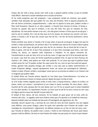 d’aquí, des de molt a prop, veuràs com molt a poc a poquet podràs arribar al que et sembla
molt difícil». Això tant a escala individual com a escala col·lectiva.
Hi ha molts projectes que ells proposen, i que proposem també els mestres, que poden
semblar molt allunyats del que poden fer uns nens de Primària. Però si aquests projectes els
fem de forma col·lectiva, cooperativament, i cada nen hi aporta la seva part, podem arribar a
fites molt llunyanes. Aquest és un altre aspecte: a l’escola hem trencat el temps. El temps a
l’escola és aquest: des que hi arribem, a les nou del matí, fins que en marxem els més
disciplinats. Els més petits marxen a les cinc, i els més grans marxen a l’hora que els ve de gust. I
això és així en realitat, fins i tot els dies que no hi ha escola: els mestres ens reunim i els nens
vénen a l’escola a fer el que ells creuen que han de fer, i ho fan de forma autònoma i sense
problemes.
Podria semblar que vénen a l’escola a fer el que volen, el que els ve de gust. A algun nen que ha
arribat a mitja escolarització, els primers dies li ha semblat que això és fer el que li dóna la gana.
Aquest és un altre tipus de gestió que hem de fer els mestres. No es tracta de fer el que et
dóna la gana, sinó de fer el que t’has proposat o el que hem convingut que faries, i per tant
l’esforç és, doncs, un aspecte molt important a treballar. Hi ha alguns moments de
l’escolarització en què als nens se’ls en va de les mans. O sigui que els hi fa la sensació que tot
és xauxa i que fent les coses de forma superficial ja podrien tirar. És aquí on hem d’actuar els
mestres i dir: «Mira, això podria ser molt més profund. Tu no creus que aquí hi podries haver
arribat sense fer res? Si podies arribar fins aquí sense fer res, com és que has estat tot aquest
temps, gastant tota aquesta energia, per arribar a una cosa que ja sabies anteriorment». A
través d’aquests diàlegs i aquest apropament mutu, els nanos van autoexigint-se. Sobretot,
troben el plaer d’haver arribat a aconseguir coses que en un principi no sabien o no s’havien mai
ni imaginat que podien saber.
El treball dintre de l’escola estaria repartit en tres blocs que s’interrelacionen i no tenen un
horari a la setmana ni tenen un temps concret: depèn de quan s’arriba al matí.
Jo m’hi trobo moltes vegades quan arribo al matí. Estic a l’equip directiu, i abans no arribo a la
classe, tardo una estona i normalment ja em trobo la classe muntada. Els nens diuen: «Avui
hauríem de fer això, perquè ahir ho vam deixar així i ja n’hi ha un quants que hi estan treballant
en una altra banda». Es reparteixen l’escola i jo l’únic que he de fer és anar a veure on són i que
em diguin què és el que han decidit i el que volen fer.
El treball el fem, doncs, de tres maneres. Hi ha treballs en gran grup: tot el cicle, amb els
mestres del cicle, i a vegades amb nens d’altres cicles que s’hi apunten si el treball els interessa.
Aquests treballs solen ser treballs de discussió, d’investigació, de seguiment, etc. Per
exemple, durant aquest any, a principi de curs amb els nens de Cicle Superior ens van regalar
unes dàfnies, unes puces d’aigua, sobre les quals vam aprendre com s’havien de cuidar i vam
investigar-les conjuntament. Lògicament, les dàfnies estaven en un lloc on tots els nens, com
que l’escola és oberta, les podien anar a veure, i molts es van interessar per veure què estava
passant amb les dàfnies. De tant en tant havíem de trobar-nos per posar en comú el que havíem

 