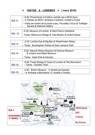  VIATGE A LONDRES  ( març 2016)
DIA 11
- 6.45: Presentació a l'institut i sortida cap a BCN (bus)
-  Sortida de BCN / Arribada a Gatwick i trasllat a l'hotel
- Visita pel centre de la ciutat a peu: Piccadilly Circus & Trafalgar
Square & National Gallery
DIA 12
- 9.30: Museum of London & Saint Paul’s Cathedral
-Tarda: Millennium Bridge & Tate Modern & Oxford Street
DIA 13
- 9.30: London Eye & Big Ben & Westminster Abbey
- Tarda: Buckingham Palace & Saint James's Park
DIA 14
-9.30: Natural History Museum & Science Museum
& Victoria and Albert Museum
- Tarda: Hyde Park & Harrods
DIA 15
-9.30: Tower Bridge & Tower of London & The Monument
- Tarda: Camden Town
DIA 16
-9.45: British Museum.  Sortida de Gatwick
-  Arribada a Barcelona t 2 i trasllat a l'institut
DIA 1
DIVENDRES
11 MARÇ 2016
- 6.45: Presentació a l'institut i sortida cap a BCN (bus)
- 10.35:  Sortida de BCN (vol U2-8572 Easyjet)
- 11.55: Arribada a Gatwick i viatge a l'hotel (bus)
- Visita pel centre de la ciutat a peu: Piccadilly Circus,
 