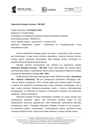 Regionalna Strategia Innowacji – RSI 2030


Projekt realizowany z PO Kapitał Ludzki
Działanie 8.2: Transfer Wiedzy
Poddziałanie 8.2.2: Regionalne Strategie Innowacji Województwa Łódzkiego
Koszt realizacji projektu: 1855900,00 zł
Termin realizacji projektu: 1 grudnia 2010 – 31 grudnia 2012
Beneficjent:   Województwo       Łódzkie     –   Departament      ds.     Przedsiębiorczości,      Urząd
Marszałkowski w Łodzi


       Rozwój województwa łódzkiego będzie harmonijny i zrównoważony tylko wówczas,
gdy funkcjonujące na jego terenie podmioty gospodarcze, instytucje otoczenia biznesu,
uczelnie wyższe, organizacje samorządowe, będą wspierały procesy innowacyjne we
wszystkich obszarach aktywności gospodarczej.
       Potrzeba     wsparcia    innowacyjności      była   impulsem       do   opracowania      projektu
Regionalna Strategia Innowacji – RSI 2030. Celem tego projektu jest poprawa jakości
proinnowacyjnej polityki w województwie łódzkim poprzez opracowanie Regionalnej Strategii
Innowacji dla Województwa Łódzkiego RSI – 2030.
       Projekt stanowi kontynuację realizowanego w latach 2008-2010 projektu „Aktualizacja
RSI – Badania i Monitoring”. RSI jest strategicznym dokumentem określającym cele
i kierunki działań innowacyjnych. RSI to również ciągły proces rozwoju systemu innowacji
w regionie oraz świadomości systematycznego rozwoju potencjału innowacyjnego. Jest to
także analiza potencjału badawczo-rozwojowego regionu i poziomu technologicznego
przedsiębiorstw, ich skłonności do stosowania innowacyjnych rozwiązań oraz pobudzania
współpracy i wymiany doświadczeń.
       Regionalna Strategia Innowacji Województwa Łódzkiego ma ukazać aktualny stan
innowacyjności     gospodarki     regionu    oraz    sformułować        działania   mające   na     celu
zaktywizowanie podmiotów gospodarczych celem efektywnego wykorzystania potencjału
innowacyjnego regionu. Powstająca Regionalna Strategia Innowacji ma się przyczynić
do podniesienia poziomu innowacyjności i konkurencyjności regionu, stymulować rozwój
innowacji w łódzkich firmach, między innymi dzięki działaniom z zakresu transferu wiedzy.


                             Projekt „Regionalna Strategia Innowacji – RSI 2030”
       współfinansowany ze środków Unii Europejskiej w ramach Europejskiego Funduszu Społecznego
          realizowany przez Departament ds. Przedsiębiorczości Urzędu Marszałkowskiego w Łodzi
                 tel. 0 42 291 98 40, fax 0 42 291 9841, e-mail: przedsiebiorczosc@lodzkie.pl
 