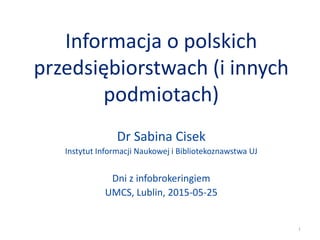 Informacja o polskich
przedsiębiorstwach (i innych
podmiotach)
Dr Sabina Cisek
Instytut Informacji Naukowej i Bibliotekoznawstwa UJ
Dni z infobrokeringiem
UMCS, Lublin, 2015-05-25
1
 