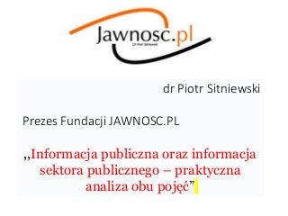 dr Piotr Sitniewski
Prezes Fundacji JAWNOSC.PL
,,Informacja publiczna oraz informacja
sektora publicznego – praktyczna
analiza obu pojęć”
 
