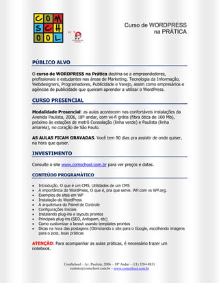 Curso de WORDPRESS
na PRÁTICA

PÚBLICO ALVO
O curso de WORDPRESS na Prática destina-se a empreendedores,
profissionais e estudantes nas áreas de Marketing, Tecnologia da Informação,
Webdesigners, Programadores, Publicidade e Varejo, assim como empresários e
agências de publicidade que queiram aprender a utilizar o WordPress.

CURSO PRESENCIAL
Modalidade Presencial: as aulas acontecem nas confortáveis instalações da
Avenida Paulista, 2006, 18º andar, com wi-fi grátis (fibra ótica de 100 Mb),
próximo às estações de metrô Consolação (linha verde) e Paulista (linha
amarela), no coração de São Paulo.
AS AULAS FICAM GRAVADAS. Você tem 90 dias pra assistir de onde quiser,
na hora que quiser.

INVESTIMENTO
Consulte o site www.comschool.com.br para ver preços e datas.
CONTEÚDO PROGRAMÁTICO











Introdução. O que é um CMS. Utilidades de um CMS
A importância do WordPress, O que é, pra que serve. WP.com vs WP.org.
Exemplos de sites em WP
Instalação do WordPress
A arquitetura do Painel de Controle
Configurações Iniciais
Instalando plug-ins e layouts prontos
Principais plug-ins (SEO, Antispam, etc)
Como customizar o layout usando templates prontos
Dicas na hora das postagens (Otimizando o site para o Google, escolhendo imagens
para o post, boas práticas

ATENÇÃO: Para acompanhar as aulas práticas, é necessário trazer um
notebook.

ComSchool – Av. Paulista, 2006 – 18º Andar – (11) 3284-8831
contato@comschool.com.br – www.comschool.com.br

 