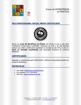Curso de WORDPRESS
na PRÁTICA

SELO PROFISSIONAL SOCIAL MEDIA CERTIFICADO

Alunos do curso de WordPress na Prática tem direito a usar o selo Silver
“Profissional Social Media Certificado”. Pesquisas da e-bit e do Site Blindado
indicam que selos e certificações aumentam as vendas em até 73%. O selo é o
único no mercado reconhecido pela Associação Brasileira de Comércio
Eletrônico.

CERTIFICADOS
Assinados e reconhecidos pela COMSCHOOL e ABComm (Associação Brasileira de
Comércio Eletrônico).

MATRICULAS




Por email: contato@comschool.com.br
Por telefone: (11) 3284-8831
Pelo site: www.comschool.com.br

ComSchool – Av. Paulista, 2006 – 18º Andar – (11) 3284-8831
contato@comschool.com.br – www.comschool.com.br

 