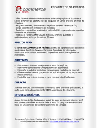 ECOMMERCE NA PRÁTICA
Ecommerce School – Av. Paulista, 171 – 1º Andar – (11) 3405-4224 ou (11) 3405-6604
contato@ecommerceschool.com.br – http://www.ecommerceschool.com.br
Líder nacional no ensino de Ecommerce e Marketing Digital – A Ecommerce
School é membro do Ebeltoft, rede de pesquisas em varejo presente em mais de
22 países;
Programa inovador, fundamentado na prática de quem sabe o que faz;
po Docente com professores de mercado;
ático que contempla: apostilas
e material em e-learning;
GS&MD Gouvêa de Souza, sinônimo qualidade e
profissionalismo ao longo de mais de 20 anos.
PÚBLICO ALVO
O curso de ECOMMERCE NA PRÁTICA destina-se a profissionais e estudantes
nas áreas de Comércio, Serviços, Marketing, Tecnologia da Informação,
Publicidade e Estudantes, assim como Empresários e Donos de agências de
publicidade.
OBJETIVOS
 Ensinar como fazer um planejamento e plano de negócios;
 Demonstrar como escolher uma plataforma de ecommerce;
 Fotografar e cadastrar produtos e campanhas de marketing na Internet;
 Oferecer conhecimentos que possam ser aplicados para micro, pequenas e
médias empresas
 Possibilitar que o aluno termine o curso com sua loja virtual criada.
DURAÇÃO
32 horas de muito conteúdo sobre Ecommerce, parte presencial prática (16h) e
parte como conteúdo complementar (16h) no ambiente de e-learning.
ESTUDE A DISTÂNCIA
Alunos de fora de São Paulo podem assistir às aulas ao vivo pela Internet. Você
vê o professor no vídeo, assiste os slides e ainda faz perguntas em tempo real.
Basta ter uma conexão de banda larga (mínimo de 1 mega).
 
