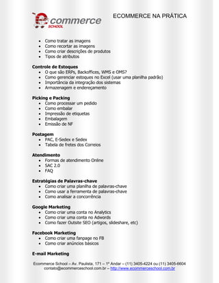 ECOMMERCE NA PRÁTICA
Ecommerce School – Av. Paulista, 171 – 1º Andar – (11) 3405-4224 ou (11) 3405-6604
contato@ecommerceschool.com.br – http://www.ecommerceschool.com.br
 Como tratar as imagens
 Como recortar as imagens
 Como criar descrições de produtos
 Tipos de atributos
Controle de Estoques
 O que são ERPs, Backoffices, WMS e OMS?
 Como gerenciar estoques no Excel (usar uma planilha padrão)
 Importância da integração dos sistemas
 Armazenagem e endereçamento
Picking e Packing
 Como processar um pedido
 Como embalar
 Impressão de etiquetas
 Embalagem
 Emissão de NF
Postagem
 PAC, E-Sedex e Sedex
 Tabela de fretes dos Correios
Atendimento
 Formas de atendimento Online
 SAC 2.0
 FAQ
Estratégias de Palavras-chave
 Como criar uma planilha de palavras-chave
 Como usar a ferramenta de palavras-chave
 Como analisar a concorrência
Google Marketing
 Como criar uma conta no Analytics
 Como criar uma conta no Adwords
 Como fazer Outsite SEO (artigos, slideshare, etc)
Facebook Marketing
 Como criar uma fanpage no FB
 Como criar anúncios básicos
E-mail Marketing
 