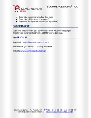 ECOMMERCE NA PRÁTICA
Ecommerce School – Av. Paulista, 171 – 1º Andar – (11) 3405-4224 ou (11) 3405-6604
contato@ecommerceschool.com.br – http://www.ecommerceschool.com.br
 Como criar e gerenciar uma lista de e-mails
 Como criar HTMLs (usando templates)
 Programas de disparo de e-mails (ver algum free)
CERTIFICADOS
Assinados e reconhecidos pela Ecommerce School, ABComm (Associação
Brasileira de Comércio Eletrônico) e GS&MD Gouvêa de Souza.
MATRICULAS
Por email: contato@ecommerceschool.com.br
Por telefone: (11) 3405-4221 ou (11) 3405-4224
Pelo site: www.ecommerceschool.com.br
 