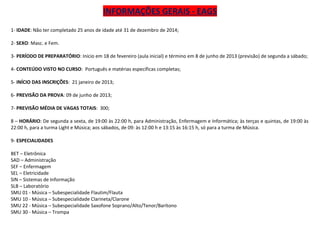 INFORMAÇÕES GERAIS - EAGS
1- IDADE: Não ter completado 25 anos de idade até 31 de dezembro de 2014;

2- SEXO: Masc. e Fem.

3- PERÍODO DE PREPARATÓRIO: Início em 18 de fevereiro (aula inicial) e término em 8 de junho de 2013 (previsão) de segunda a sábado;

4- CONTEÚDO VISTO NO CURSO: Português e matérias específicas completas;

5- INÍCIO DAS INSCRIÇÕES: 21 janeiro de 2013;

6- PREVISÃO DA PROVA: 09 de junho de 2013;

7- PREVISÃO MÉDIA DE VAGAS TOTAIS: 300;

8 – HORÁRIO: De segunda a sexta, de 19:00 às 22:00 h, para Administração, Enfermagem e Informática; às terças e quintas, de 19:00 às
22:00 h, para a turma Light e Música; aos sábados, de 09: às 12:00 h e 13:15 às 16:15 h, só para a turma de Música.

9- ESPECIALIDADES

BET – Eletrônica
SAD – Administração
SEF – Enfermagem
SEL – Eletricidade
SIN – Sistemas de Informação
SLB – Laboratório
SMU 01 - Música – Subespecialidade Flautim/Flauta
SMU 10 - Música – Subespecialidade Clarineta/Clarone
SMU 22 - Música – Subespecialidade Saxofone Soprano/Alto/Tenor/Barítono
SMU 30 - Música – Trompa
 