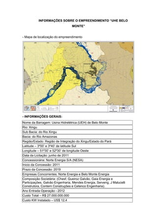 INFORMAÇÕES SOBRE O EMPREENDIMENTO “UHE BELO
                                 MONTE”


- Mapa de localização do empreendimento




- INFORMAÇÕES GERAIS:
Nome da Barragem: Usina Hidrelétrica (UEH) de Belo Monte
Rio: Xingu
Sub Bacia: do Rio Xingu
Bacia: do Rio Amazonas
Região/Estado: Região de Integração do Xingu/Estado do Pará
Latitude – 3º00’ e 3º40’ de latitude Sul
Longitude – 51º30’ e 52º30’ de longitude Oeste
Data da Licitação: junho de 2011
Concessionária: Norte Energia S/A (NESA)
Inicio da Concessão: 2011
Prazo da Concessão: 2019
Empresas Concorrentes: Norte Energia e Belo Monte Energia
Composição Societária: (Chesf, Queiroz Galvão, Gaia Energia e
Participações, Galvão Engenharia, Mendes Energia, Serveng, J Malucelli
Construtora, Contern Construções e Cetenco Engenharia).
Ano Entrada Operação - 2012
Custo Total – R$ 27.000.000.000
Custo KW Instalado – US$ 12,4
 