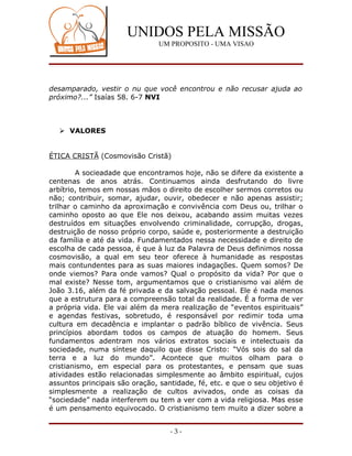 UNIDOS PELA MISSÃO
                               UM PROPOSITO - UMA VISAO




desamparado, vestir o nu que você encontrou e não recusar ajuda ao
próximo?...” Isaías 58. 6-7 NVI



    VALORES


ÉTICA CRISTÃ (Cosmovisão Cristã)

        A socieadade que encontramos hoje, não se difere da existente a
centenas de anos atrás. Continuamos ainda desfrutando do livre
arbítrio, temos em nossas mãos o direito de escolher sermos corretos ou
não; contribuir, somar, ajudar, ouvir, obedecer e não apenas assistir;
trilhar o caminho da aproximação e convivência com Deus ou, trilhar o
caminho oposto ao que Ele nos deixou, acabando assim muitas vezes
destruídos em situações envolvendo criminalidade, corrupção, drogas,
destruição de nosso próprio corpo, saúde e, posteriormente a destruição
da família e até da vida. Fundamentados nessa necessidade e direito de
escolha de cada pessoa, é que à luz da Palavra de Deus definimos nossa
cosmovisão, a qual em seu teor oferece à humanidade as respostas
mais contundentes para as suas maiores indagações. Quem somos? De
onde viemos? Para onde vamos? Qual o propósito da vida? Por que o
mal existe? Nesse tom, argumentamos que o cristianismo vai além de
João 3.16, além da fé privada e da salvação pessoal. Ele é nada menos
que a estrutura para a compreensão total da realidade. É a forma de ver
a própria vida. Ele vai além da mera realização de “eventos espirituais”
e agendas festivas, sobretudo, é responsável por redimir toda uma
cultura em decadência e implantar o padrão bíblico de vivência. Seus
princípios abordam todos os campos de atuação do homem. Seus
fundamentos adentram nos vários extratos sociais e intelectuais da
sociedade, numa síntese daquilo que disse Cristo: “Vós sois do sal da
terra e a luz do mundo”. Acontece que muitos olham para o
cristianismo, em especial para os protestantes, e pensam que suas
atividades estão relacionadas simplesmente ao âmbito espiritual, cujos
assuntos principais são oração, santidade, fé, etc. e que o seu objetivo é
simplesmente a realização de cultos avivados, onde as coisas da
“sociedade” nada interferem ou tem a ver com a vida religiosa. Mas esse
é um pensamento equivocado. O cristianismo tem muito a dizer sobre a


                                   -3-
 