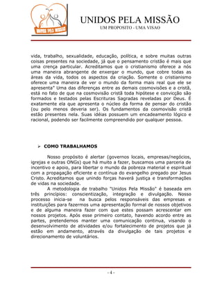UNIDOS PELA MISSÃO
                               UM PROPOSITO - UMA VISAO




vida, trabalho, sexualidade, educação, política, e sobre muitas outras
coisas presentes na sociedade, já que o pensamento cristão é mais que
uma crença particular. Acreditamos que o cristianismo oferece a nós
uma maneira abrangente de enxergar o mundo, que cobre todas as
áreas da vida, todos os aspectos da criação. Somente o cristianismo
oferece uma maneira de ver o mundo da forma mais real que ele se
apresenta” Uma das diferenças entre as demais cosmovisões e a cristã,
está no fato de que na cosmovisão cristã toda hipótese e convicção são
formados e testados pelas Escrituras Sagradas reveladas por Deus. É
exatamente ela que apresenta o núcleo da forma de pensar do cristão
(ou pelo menos deveria ser). Os fundamentos da cosmovisão cristã
estão presentes nela. Suas idéias possuem um encadeamento lógico e
racional, podendo ser facilmente compreendido por qualquer pessoa.




   COMO TRABALHAMOS

         Nosso propósito é alertar (governos locais, empresas/negócios,
igrejas e outras ONGs) que há muito a fazer, buscamos uma parceria de
incentivo e apoio, para libertar o mundo da pobreza material e espiritual
com a propagação eficiente e contínua do evangelho pregado por Jesus
Cristo. Acreditamos que unindo forças haverá justiça e transformações
de vidas na sociedade.
         A metodologia de trabalho "Unidos Pela Missão" é baseada em
três princípios: conscientização, integração e divulgação. Nosso
processo inicia-se     na busca pelos responsáveis das empresas e
instituições para fazermos uma apresentação formal de nossos objetivos
e de alguma maneira fazer com que estes possam acrescentar em
nossos projetos. Após esse primeiro contato, havendo acordo entre as
partes, pretendemos manter uma comunicação continua, visando o
desenvolvimento de atividades e/ou fortalecimento de projetos que já
estão em andamento, através da divulgação de tais projetos e
direcionamento de voluntários.




                                  -4-
 