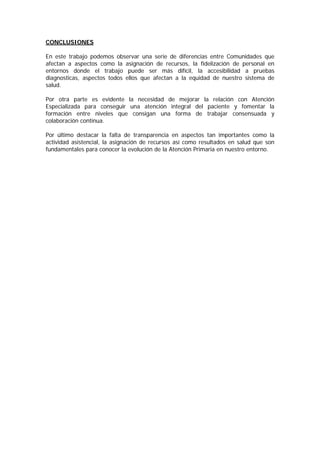 CONCLUSIONES

En este trabajo podemos observar una serie de diferencias entre Comunidades que
afectan a aspectos como la asignación de recursos, la fidelización de personal en
entornos donde el trabajo puede ser más difícil, la accesibilidad a pruebas
diagnosticas, aspectos todos ellos que afectan a la equidad de nuestro sistema de
salud.

Por otra parte es evidente la necesidad de mejorar la relación con Atención
Especializada para conseguir una atención integral del paciente y fomentar la
formación entre niveles que consigan una forma de trabajar consensuada y
colaboración continua.

Por último destacar la falta de transparencia en aspectos tan importantes como la
actividad asistencial, la asignación de recursos así como resultados en salud que son
fundamentales para conocer la evolución de la Atención Primaria en nuestro entorno.
 
