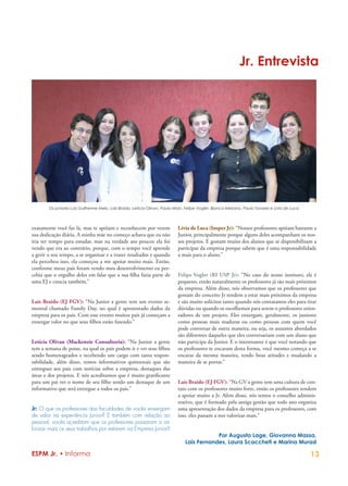 Jr. Entrevista




        Os juniores Luiz Guilherme Melo, Laís Braido, Letícia Olivan, Paula Mian, Felipe Vogler, Bianca Mesiano, Paulo Tavares e Lívia de Luca




exatamente você faz lá, mas te apóiam e reconhecem por verem                 Lívia de Luca (Insper Jr): “Nossos professores apóiam bastante a
sua dedicação diária. A minha mãe no começo achava que eu não                Junior, principalmente porque alguns deles acompanham os nos-
iria ter tempo para estudar, mas na verdade aos poucos ela foi               sos projetos. E gostam muito dos alunos que se disponibilizam a
vendo que era ao contrário, porque, com o tempo você aprende                 participar da empresa porque sabem que é uma responsabilidade
a gerir o seu tempo, a se organizar e a trazer resultados e quando           a mais para o aluno.”
ela percebeu isso, ela começou a me apoiar muito mais. Então,
conforme meus pais foram vendo meu desenvolvimento eu per-
cebia que o orgulho deles em falar que a sua filha fazia parte de            Felipe Vogler (RI USP Jr): “No caso do nosso instituto, ele é
uma EJ e crescia também.”                                                    pequeno, então naturalmente os professores já são mais próximos
                                                                             da empresa. Além disso, nós observamos que os professores que
                                                                             gostam do conceito Jr tendem a estar mais próximos da empresa
Laís Braido (EJ FGV): “Na Junior a gente tem um evento se-                   e são muito solícitos tanto quando nós contatamos eles para tirar
mestral chamado Family Day, no qual é apresentado dados da                   dúvidas ou quando os escolhemos para serem o professores orien-
empresa para os pais. Com esse evento muitos pais já começam a               tadores de um projeto. Eles enxergam, geralmente, os juniores
enxergar valor no que seus filhos estão fazendo.”                            como pessoas mais maduras ou como pessoas com quem você
                                                                             pode conversar de outra maneira, ou seja, os assuntos abordados
                                                                             são diferentes daqueles que eles conversariam com um aluno que
Letícia Olivan (Mackenzie Consultoria): “Na Junior a gente                   não participa da Junior. E o interessante é que você notando que
tem a semana de posse, na qual os pais podem ir e ver seus filhos            os professores te encaram desta forma, você mesmo começa a se
sendo homenageados e recebendo um cargo com tanta respon-                    encarar da mesma maneira, tendo boas atitudes e mudando a
sabilidade, além disso, temos informativos quinzenais que são                maneira de se portar.”
entregues aos pais com notícias sobre a empresa, destaques das
áreas e dos projetos. E nós acreditamos que é muito gratificante
para um pai ver o nome de seu filho sendo um destaque de um                  Laís Braido (EJ FGV): “Na GV a gente tem uma cultura de con-
informativo que será entregue a todos os pais.”                              tato com os professores muito forte, então os professores tendem
                                                                             a apoiar muito a Jr. Além disso, nós temos o conselho adminis-
                                                                             trativo, que é formado pela antiga gestão que todo ano organiza
Jr: O que os professores das faculdades de vocês enxergam                    uma apresentação dos dados da empresa para os professores, com
de valor na experiência Junior? E também com relação ao                      isso, eles passam a nos valorizar mais.”
pessoal, vocês acreditam que os professores passaram a va-
lorizar mais os seus trabalhos por estarem na Empresa Junior?
                                                                                             Por Augusto Lage, Giovanna Massa,
                                                                                 Laís Fernandes, Laura Scaccheti e Marina Murad

ESPM Jr. • Informa                                                                                                                               13
 