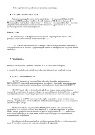Todos os participantes deverão ter suas ferramentas e alimentação.


    4. INSCRIÇÕES VALORES E PRAZOS

       As inscrições antecipadas estarão abertas a partir do dia 17 de outubro de 2012 até dia 10 de
novembro de 2012 14hs, na Loja Fam Bikes, Avenida Medianeira, 772, (Frente ao Santuário da
Medianeira), Loja Ciclovia, Rua: Fredy Germano 111 Bairro J.K. e com organizadores. Para a inscrição, é
obrigatória a apresentação de documento de identificação com foto e, para menores de 18 anos,
autorização por escrito e assinada do responsável.


Valor: R$ 15,00.

     No ato da inscrição os DEZ primeiros inscritos de cada categoria ganharão brindes. Após a
premiação haverá sorteio de brindes para todos os ATLETAS.



       O ATLETA será considerado inscrito ao entregar a ficha de inscrição preenchida corretamente e
com pagamento no ato da inscrição. O pagamento pode ser feito no dia da prova mas não garante o brinde
da inscrição.




    5. PREMIAÇÃO


Premiação com troféus aos 5 primeiros e medalhas do 6° ao 10° de todas as categorias.

A cerimônia de premiação será realizada após todos os participantes terem completado a prova.


    6. REGRAS GERAIS DO EVENTO

        O ATLETA assume total responsabilidade pelos dados fornecidos, aceita totalmente o
REGULAMENTO, assume as despesas de transporte, hospedagem e alimentação, seguros e quaisquer
outras despesas necessárias ou provenientes da sua participação antes, durante e depois do EVENTO.

         O ATLETA cede todos os direitos de utilização de sua imagem, inclusive direito de arena,
renunciando ao recebimento de qualquer renda que vier a ser auferida com direitos a televisão ou qualquer
outro tipo de transmissão e/ ou divulgação, promoções, Internet e qualquer mídia em qualquer tempo.

       A segurança do EVENTO receberá apoio dos órgãos competentes e haverá monitores para a
orientação dos participantes. Haverá atendimento médico de caráter emergencial aos ATLETAS e serviço
de ambulância para remoção.

       Não haverá reembolso, por parte da ORGANIZAÇÃO de nenhum valor correspondente a
equipamentos e/ ou acessórios utilizados pelos ATLETAS no EVENTO, independente de qual for o
motivo, nem por qualquer extravio de materiais ou prejuízo que por ventura os ATLETAS venham a
sofrer durante a participação do EVENTO. Os atletas e respectivas equipes são responsáveis pela
segurança de seus equipamentos.


       Haverá uma comissão técnica disciplinar para dirimir quaisquer dúvidas ou problemas ocorridos
no dia da prova. Essa comissão será composta por membros da organização
 