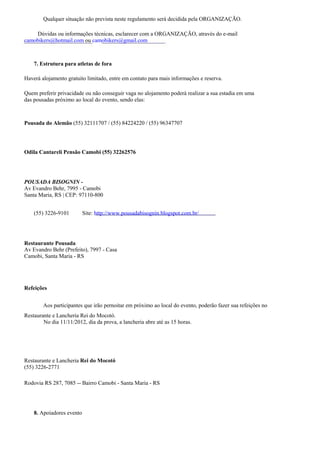 Qualquer situação não prevista neste regulamento será decidida pela ORGANIZAÇÃO.

    Dúvidas ou informações técnicas, esclarecer com a ORGANIZAÇÃO, através do e-mail
camobikers@hotmail.com ou camobikers@gmail.com



    7. Estrutura para atletas de fora

Haverá alojamento gratuito limitado, entre em contato para mais informações e reserva.

Quem preferir privacidade ou não conseguir vaga no alojamento poderá realizar a sua estadia em uma
das pousadas próximo ao local do evento, sendo elas:



Pousada do Alemão (55) 32111707 / (55) 84224220 / (55) 96347707




Odila Cantareli Pensão Camobi (55) 32262576




POUSADA BISOGNIN -
Av Evandro Behr, 7995 - Camobi
Santa Maria, RS | CEP: 97110-800


    (55) 3226-9101         Site: http://www.pousadabisognin.blogspot.com.br/




Restaurante Pousada
Av Evandro Behr (Prefeito), 7997 - Casa
Camobi, Santa Maria - RS




Refeições


        Aos participantes que irão pernoitar em próximo ao local do evento, poderão fazer sua refeições no
Restaurante e Lancheria Rei do Mocotó.
        No dia 11/11/2012, dia da prova, a lancheria abre até as 15 horas.




Restaurante e Lancheria Rei do Mocotó
(55) 3226-2771

Rodovia RS 287, 7085 -- Bairro Camobi - Santa Maria - RS




    8. Apoiadores evento
 