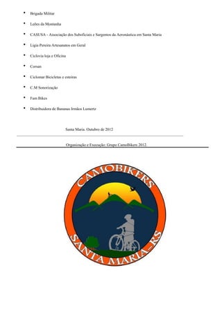    Brigada Militar

      Leões da Montanha

      CASUSA - Associação dos Suboficiais e Sargentos da Aeronáutica em Santa Maria

      Ligia Pereira Artesanatos em Geral

      Ciclovia loja e Oficina

      Corsan

      Ciclomar Bicicletas e esteiras

      C.M Sonorização

      Fam Bikes

      Distribuidora de Bananas Irmãos Lumertz




                         Santa Maria. Outubro de 2012
_____________________________________________________________________________________

                                 Organização e Execução: Grupo CamoBikers 2012.
 