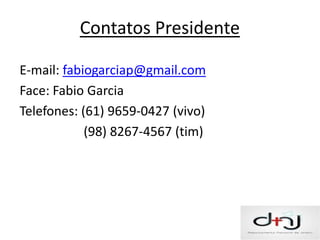 Contatos Presidente

E-mail: fabiogarciap@gmail.com
Face: Fabio Garcia
Telefones: (61) 9659-0427 (vivo)
            (98) 8267-4567 (tim)
 