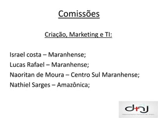 Comissões

           Criação, Marketing e TI:

Israel costa – Maranhense;
Lucas Rafael – Maranhense;
Naoritan de Moura – Centro Sul Maranhense;
Nathiel Sarges – Amazônica;
 