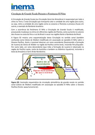 Circulação de Grande Escala Durante o Fenômeno El Niño
A Circulação de Grande Escala (ou Circulação Geral da Atmosfera) é responsável por todo o
clima na Terra. É esta Circulação que transporta calor e umidade de uma região para outra,
ou seja, retira a umidade de uma região como os oceanos e florestas e provoca chuvas em
outras, a exemplo do Nordeste brasileiro.
Com a ocorrência do fenômeno El Niño a Circulação de Grande Escala é modificada,
provocando mudanças no clima em diferentes regiões do Planeta, como aumento no volume
das chuvas na costa do Peru e sul do Brasil e secas nas regiões Norte e Nordeste do Brasil.
A Figura 02 mostra uma esquematização desta Circulação no sentido zonal (também
conhecida como Célula de Walker) modificada em associação ao episódio El Niño sobre o
Oceano Pacífico. Assim, é possível observar um ramo ascendente (favorecendo a formação
de nuvens) da Célula de Walker na região do Pacífico centro-leste, incluindo Peru/Equador.
Por outro lado, um ramo descendente (que inibe a formação de nuvens) é observado na
região do Pacífico oeste, norte da Austrália e também no Atlântico Equatorial, incluindo o
leste da Amazônia e Semi-Árido Nordestino.
Figura 02: Ilustração esquemática da circulação atmosférica de grande escala no sentido
zonal (Célula de Walker) modificada em associação ao episódio El Niño sobre o Oceano
Pacífico (Fonte: www.funceme.br).
 