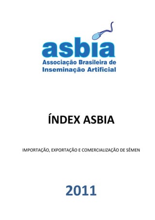  
   
   
   
   




   
   
                         

          ÍNDEX ASBIA 
                         
IMPORTAÇÃO, EXPORTAÇÃO E COMERCIALIZAÇÃO DE SÊMEN 

                         
                         


                  2011 
 