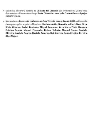  Estamos a celebrar a semana de Unidade dos Cristãos que teve início na Quinta-feira
desta semana. Possamos ao longo deste Oitavário rezar pela Comunhão das Igrejas
e dos Cristãos.
 Nomeação da Comissão em honra de São Vicente para a Ano de 2018. A Comissão
é composta pelos seguintes Membros: Marlene Antão, Nuno Carvalho, Liliana Silva,
Sílvia Oliveira, Isabel Fontoura, Miguel Fontoura, Vera Maria Pinto Marques,
Cristina Santos, Manuel Fernando, Fátima Valente, Manuel Nunes, Anabela
Oliveira, Anabela Soares, Daniela Amorim, Rui Gouveia, Paula Cristina Pereira,
Alice Nunes.
 